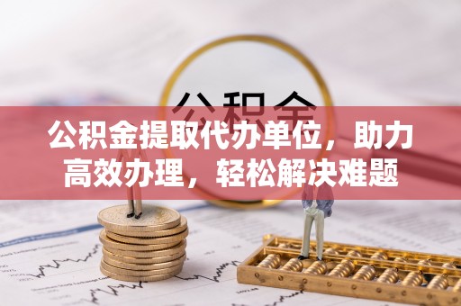 凉城公积金提取代办单位，助力高效办理，轻松解决难题